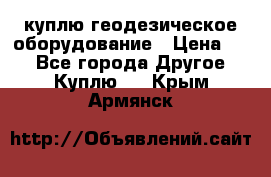 куплю геодезическое оборудование › Цена ­ - - Все города Другое » Куплю   . Крым,Армянск